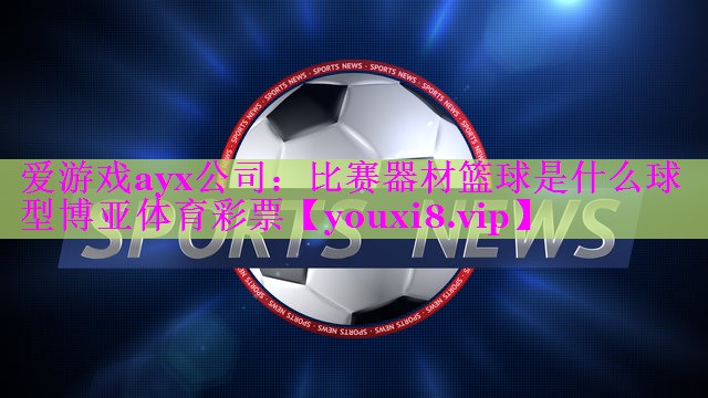 爱游戏ayx公司：比赛器材篮球是什么球型博亚体育彩票