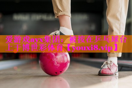 爱游戏ayx集团：被按在乒乓球台上干博世彩体育