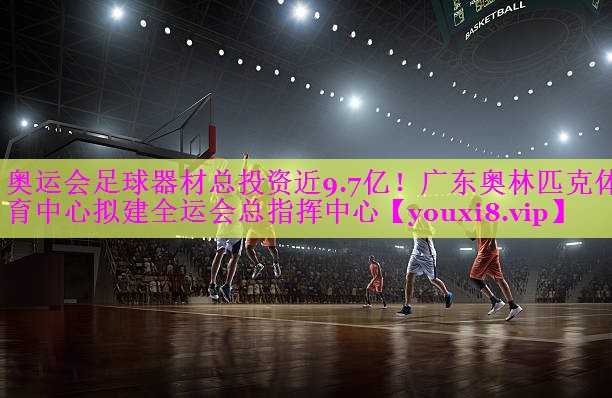 奥运会足球器材总投资近9.7亿！广东奥林匹克体育中心拟建全运会总指挥中心